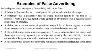 Examples of False Advertising
Following are some examples of advertising held to be false:
 A failure to disclose that advertised prices did not include additional charges.
 A statement that a pregnancy test kit would disclose results in “as fast as 10
minutes” when a positive result would appear in 10 minutes but a negative result
might take 30 minutes.
 A claim that a certain motor oil provided longer life and better engine protection
than a competitor’s product when that claim could not be substantiated.
 A claim that orange juice was pure, pasteurized juice as it came from the orange and
showing a celebrity squeezing an orange and pouring the juice directly into the
carton when the juice was heated and sometimes frozen prior to packaging
 A false claim that automobile antifreeze met an automobile manufacturer’s standards
29 October 2020 Trade Secret Law: Dr. B.Rajalingam 15
 