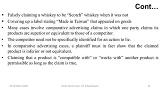 Cont…
 Falsely claiming a whiskey to be “Scotch” whiskey when it was not
 Covering up a label stating “Made in Taiwan” that appeared on goods
• Many cases involve comparative advertising claims in which one party claims its
products are superior or equivalent to those of a competitor.
• The competitor need not be specifically identified for an action to lie.
• In comparative advertising cases, a plaintiff must in fact show that the claimed
product is inferior or not equivalent.
• Claiming that a product is “compatible with” or “works with” another product is
permissible as long as the claim is true.
29 October 2020 Trade Secret Law: Dr. B.Rajalingam 16
 