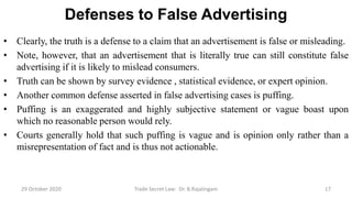 Defenses to False Advertising
• Clearly, the truth is a defense to a claim that an advertisement is false or misleading.
• Note, however, that an advertisement that is literally true can still constitute false
advertising if it is likely to mislead consumers.
• Truth can be shown by survey evidence , statistical evidence, or expert opinion.
• Another common defense asserted in false advertising cases is puffing.
• Puffing is an exaggerated and highly subjective statement or vague boast upon
which no reasonable person would rely.
• Courts generally hold that such puffing is vague and is opinion only rather than a
misrepresentation of fact and is thus not actionable.
29 October 2020 Trade Secret Law: Dr. B.Rajalingam 17
 