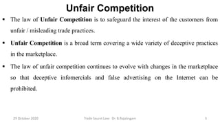 Unfair Competition
 The law of Unfair Competition is to safeguard the interest of the customers from
unfair / misleading trade practices.
 Unfair Competition is a broad term covering a wide variety of deceptive practices
in the marketplace.
 The law of unfair competition continues to evolve with changes in the marketplace
so that deceptive infomercials and false advertising on the Internet can be
prohibited.
29 October 2020 Trade Secret Law: Dr. B.Rajalingam 3
 