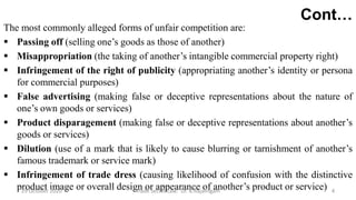 Cont…
The most commonly alleged forms of unfair competition are:
 Passing off (selling one’s goods as those of another)
 Misappropriation (the taking of another’s intangible commercial property right)
 Infringement of the right of publicity (appropriating another’s identity or persona
for commercial purposes)
 False advertising (making false or deceptive representations about the nature of
one’s own goods or services)
 Product disparagement (making false or deceptive representations about another’s
goods or services)
 Dilution (use of a mark that is likely to cause blurring or tarnishment of another’s
famous trademark or service mark)
 Infringement of trade dress (causing likelihood of confusion with the distinctive
product image or overall design or appearance of another’s product or service)29 October 2020 Trade Secret Law: Dr. B.Rajalingam 4
 