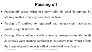 Passing off
 Passing off occurs when one party sells his good & services by
affixing another company trademark on them.
 Passing off confined to registered and unregistered trademarks,
symbols, sign & devices, etc.
 Passing off in an offence which is done by misrepresenting the goods
& services were creating confusion in customers mind which affects
the image of goods/products will of the original manufacture.
29 October 2020 Trade Secret Law: Dr. B.Rajalingam 5
 