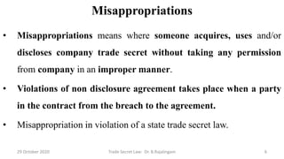 Misappropriations
• Misappropriations means where someone acquires, uses and/or
discloses company trade secret without taking any permission
from company in an improper manner.
• Violations of non disclosure agreement takes place when a party
in the contract from the breach to the agreement.
• Misappropriation in violation of a state trade secret law.
29 October 2020 Trade Secret Law: Dr. B.Rajalingam 6
 