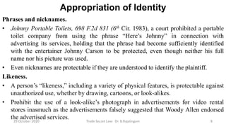 Appropriation of Identity
Phrases and nicknames.
• Johnny Portable Toilets, 698 F.2d 831 (6th Cir. 1983), a court prohibited a portable
toilet company from using the phrase “Here’s Johnny” in connection with
advertising its services, holding that the phrase had become sufficiently identified
with the entertainer Johnny Carson to be protected, even though neither his full
name nor his picture was used.
• Even nicknames are protectable if they are understood to identify the plaintiff.
Likeness.
• A person’s “likeness,” including a variety of physical features, is protectable against
unauthorized use, whether by drawing, cartoons, or look-alikes.
• Prohibit the use of a look-alike’s photograph in advertisements for video rental
stores inasmuch as the advertisements falsely suggested that Woody Allen endorsed
the advertised services.
29 October 2020 Trade Secret Law: Dr. B.Rajalingam 8
 