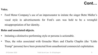 Cont…
Voice.
• Ford Motor Company’s use of an impersonator to imitate the singer Bette Midler’s
vocal style in advertisements for Ford’s cars was held to be a wrongful
misappropriation of her identity.
Roles and associated objects.
• Imitating a distinctive performing style or persona is actionable.
• Thus, the roles associated with Groucho Marx and Charlie Chaplin (the “Little
Tramp” persona) have been protected from unauthorized commercial exploitation.
29 October 2020 Trade Secret Law: Dr. B.Rajalingam 9
 