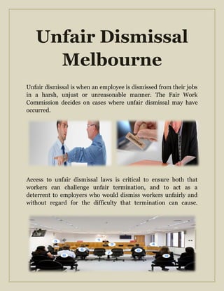Unfair Dismissal
Melbourne
Unfair dismissal is when an employee is dismissed from their jobs
in a harsh, unjust or unreasonable manner. The Fair Work
Commission decides on cases where unfair dismissal may have
occurred.
Access to unfair dismissal laws is critical to ensure both that
workers can challenge unfair termination, and to act as a
deterrent to employers who would dismiss workers unfairly and
without regard for the difficulty that termination can cause.
 