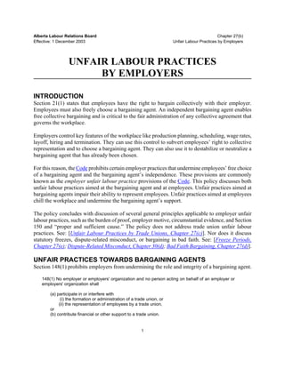 Alberta Labour Relations Board                                                                 Chapter 27(b)
Effective: 1 December 2003                                              Unfair Labour Practices by Employers




                 UNFAIR LABOUR PRACTICES
                      BY EMPLOYERS

INTRODUCTION
Section 21(1) states that employees have the right to bargain collectively with their employer.
Employees must also freely choose a bargaining agent. An independent bargaining agent enables
free collective bargaining and is critical to the fair administration of any collective agreement that
governs the workplace.

Employers control key features of the workplace like production planning, scheduling, wage rates,
layoff, hiring and termination. They can use this control to subvert employees’ right to collective
representation and to choose a bargaining agent. They can also use it to destabilize or neutralize a
bargaining agent that has already been chosen.

For this reason, the Code prohibits certain employer practices that undermine employees’ free choice
of a bargaining agent and the bargaining agent’s independence. These provisions are commonly
known as the employer unfair labour practice provisions of the Code. This policy discusses both
unfair labour practices aimed at the bargaining agent and at employees. Unfair practices aimed at
bargaining agents impair their ability to represent employees. Unfair practices aimed at employees
chill the workplace and undermine the bargaining agent’s support.

The policy concludes with discussion of several general principles applicable to employer unfair
labour practices, such as the burden of proof, employer motive, circumstantial evidence, and Section
150 and “proper and sufficient cause.” The policy does not address trade union unfair labour
practices. See: [Unfair Labour Practices by Trade Unions, Chapter 27(c)]. Nor does it discuss
statutory freezes, dispute-related misconduct, or bargaining in bad faith. See: [Freeze Periods,
Chapter 27(e); Dispute-Related Misconduct, Chapter 30(d); Bad Faith Bargaining, Chapter 27(d)].

UNFAIR PRACTICES TOWARDS BARGAINING AGENTS
Section 148(1) prohibits employers from undermining the role and integrity of a bargaining agent.

   148(1) No employer or employers' organization and no person acting on behalf of an employer or
   employers' organization shall

       (a) participate in or interfere with
             (i) the formation or administration of a trade union, or
            (ii) the representation of employees by a trade union,
       or
       (b) contribute financial or other support to a trade union.


                                                         1
 