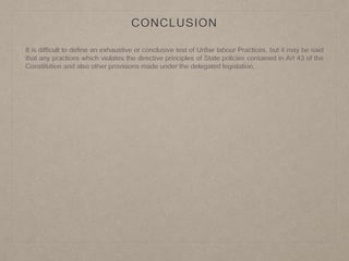 CONCLUSION
It is difficult to define an exhaustive or conclusive test of Unfair labour Practices, but it may be said
that any practices which violates the directive principles of State policies contained in Art 43 of the
Constitution and also other provisions made under the delegated legislation.
 
