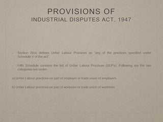PROVISIONS OF
INDUSTRIAL DISPUTES ACT, 1947
• Section 2(ra) defines Unfair Labour Practices as “any of the practices specified under
Schedule V of the act”.
• Fifth Schedule contains the list of Unfair Labour Practices (ULP’s). Following are the two
categories are under-
a) Unfair Labour practices on part of employer or trade union of employers.
b) Unfair Labour practices on part of workmen or trade union of workmen.
 