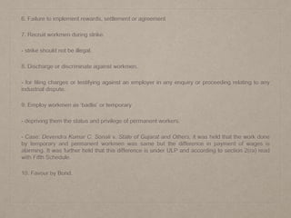 6. Failure to implement rewards, settlement or agreement
7. Recruit workmen during strike.
- strike should not be illegal.
8. Discharge or discriminate against workmen.
- for filing charges or testifying against an employer in any enquiry or proceeding relating to any
industrial dispute.
9. Employ workmen as ‘badlis’ or temporary
- depriving them the status and privilege of permanent workers.
- Case: Devendra Kumar C. Sonali v. State of Gujarat and Others, it was held that the work done
by temporary and permanent workmen was same but the difference in payment of wages is
alarming. It was further held that this difference is under ULP and according to section 2(ra) read
with Fifth Schedule.
10. Favour by Bond.
 