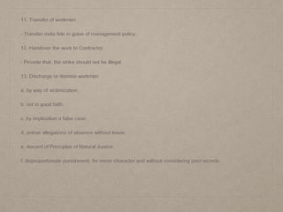 11. Transfer of workmen
- Transfer mala fide in guise of management policy.
12. Handover the work to Contractor
- Provide that, the strike should not be illegal.
13. Discharge or dismiss workmen
a. by way of victimization;
b. not in good faith;
c. by implication a false case;
d. untrue allegations of absence without leave;
e. discard of Principles of Natural Justice
f. disproportionate punishment, for minor character and without considering past records.
 