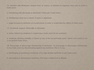 14. Interfere with Workmen- restrain from, or coerce, or interfere to organise, form, join or assist a
trade union
a. threatening with discharge or dismissal, if they join Trade Union;
b. threatening a lock out or closer, if union is organised;
c. wage increase to workmen at crucial period, in order to undermine the efforts of trade union.
15. Contribute support- financially or otherwise,
a. active interest by employer in organising a trade union for his workmen;
b. employer showing partiality or favour to one of the several trade union, where such union is not
a recognised trade union.
16. Encourage or discourage membership of workman- To encourage or discourage membership
in any trade union by discriminating against any workman, that is to say,
a. discharging or punishing a workman, if he urge another workmen to join trade union.
b. discharging or dismissing a workman, if he joins a strike (not be illegal).
 