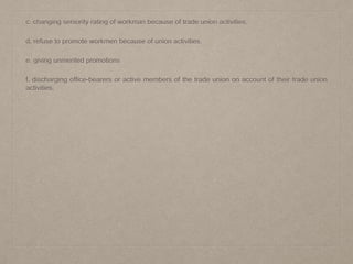 c. changing seniority rating of workman because of trade union activities.
d. refuse to promote workmen because of union activities.
e. giving unmerited promotions
f. discharging office-bearers or active members of the trade union on account of their trade union
activities.
 