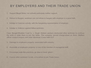 BY EMPLOYERS AND THEIR TRADE UNION
1. Support Illegal Strike- nor actively participate neither support.
2. Refuse to Bargain- workmen can not refuse to bargain with employer in a good faith.
3. Indulge in Coercive activity- with the bargaining representative of employer.
4. Indulge in Violence against fellow workmen-
Case: Bengal Bhatdee Coal Co. v. Singh- thirteen workers obstructed other workmen to continue
the work in order them to join the strike. The company served charge-sheet on them. Welfare
officer conduct enquiry and order dismissal. It was held ULP.
5. Damage to employers property- associated with industry.
6. Assemble at employers property- or any of the member of managerial staff.
7. Encourage mala fide practices- go slow or insist ‘ghero’.
8. Coerce other workmen- to join, or to refrain to join Trade Union.
 