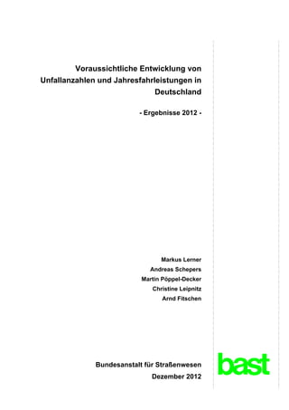 Voraussichtliche Entwicklung von
Unfallanzahlen und Jahresfahrleistungen in
                              Deutschland

                          - Ergebnisse 2012 -




                                 Markus Lerner
                             Andreas Schepers
                           Martin Pöppel-Decker
                              Christine Leipnitz
                                 Arnd Fitschen




              Bundesanstalt für Straßenwesen
                              Dezember 2012
 