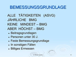 Dr. Michael Janotka 16
BEMESSUNGSGRUNDLAGE
 ALLE TÄTIGKEITEN (ASVG)
 JÄHRLICHE BMG
 KEINE MINDEST – BMG
 ABER HÖCHST – BMG
 Beitragsgrundlagen
 Personen unter 30 J.
 Feste Bemessungsgrundlage
 In sonstigen Fällen
 Billiges Ermessen
 