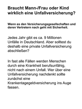 Braucht Mann-/Frau oder Kind
wirklich eine Unfallversicherung?
Wenn es den Versicherungsgesellschaften und
deren Vertretern nach geht mit Sicherheit.
Jedes Jahr gibt es ca. 9 Millionen
Unfälle in Deutschland. Aber solltest du
deshalb eine private Unfallversicherung
abschließen?
In fast alle Fällen werden Menschen
durch eine Krankheit berufsunfähig,
nicht nach einem Unfall. Wer über eine
Unfallversicherung nachdenkt sollte
zunächst eine
Krankentagegeldversicherung ins Auge
fassen.
 