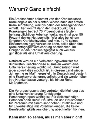 Warum? Ganz einfach!
Ein Arbeitnehmer bekommt von der Krankenkasse
Krankengeld ab der siebten Woche nach der ersten
Krankschreibung, weil bis dahin der Arbeitgeber noch
eintritt. Hier kommt dann der Knackpunkt: Das
Krankengeld beträgt 70 Prozent deines letzten
beitragspflichtigen Arbeitsentgelts, maximal aber 90
Prozent deines Nettogehalts. Wer also bei einem
längeren Krankheitsverlauf auf min. 10 % seines
Einkommens nicht verzichten kann, sollte über eine
Krankentagegeldversicherung nachdenken. Im
Übrigen ist ein Krankentagegeld auch weitaus
günstiger als eine Unfallversicherung.
Natürlich wird dir ein Versicherungsvermittler die
dunkelsten Geschehnisse ausmalen warum eine
Unfallversicherung wichtig ist. Grundsätzlich wird
jeder soweit dies möglich ist, in diesem Land wieder
„ich nenne es Mal“ hergestellt. In Deutschland besteht
eine Krankenversicherungspflicht und sie werden über
ihre Krankenkasse versorgt, bis hin zu Reha-
Maßnahmen.
Die Verbraucherzentralen vertreten die Meinung das
eine Unfallversicherung für folgende
Personengruppen wichtig ist: Für Selbstständige,
Personen ohne Beruf, Hausfrauen und Hausmänner,
für Personen mit einem sehr hohen Unfallrisiko und
für Erwerbstätige mit Vorerkrankungen, die keine
Berufsunfähigkeitsversicherung abschließen können.
Kann man so sehen, muss man aber nicht!
 