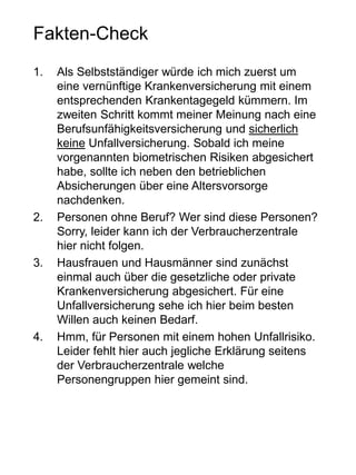 Fakten-Check
1. Als Selbstständiger würde ich mich zuerst um
eine vernünftige Krankenversicherung mit einem
entsprechenden Krankentagegeld kümmern. Im
zweiten Schritt kommt meiner Meinung nach eine
Berufsunfähigkeitsversicherung und sicherlich
keine Unfallversicherung. Sobald ich meine
vorgenannten biometrischen Risiken abgesichert
habe, sollte ich neben den betrieblichen
Absicherungen über eine Altersvorsorge
nachdenken.
2. Personen ohne Beruf? Wer sind diese Personen?
Sorry, leider kann ich der Verbraucherzentrale
hier nicht folgen.
3. Hausfrauen und Hausmänner sind zunächst
einmal auch über die gesetzliche oder private
Krankenversicherung abgesichert. Für eine
Unfallversicherung sehe ich hier beim besten
Willen auch keinen Bedarf.
4. Hmm, für Personen mit einem hohen Unfallrisiko.
Leider fehlt hier auch jegliche Erklärung seitens
der Verbraucherzentrale welche
Personengruppen hier gemeint sind.
 