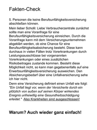 Fakten-Check
5. Personen die keine Berufsunfähigkeitsversicherung
abschließen können.
Mein lieber Scholli: Liebe Verbraucherzentrale zunächst
sollte man eine Voranfrage für eine
Berufsunfähigkeitsversicherung einreichen. Durch die
Voranfrage kann mit dem Versicherungsunternehmen
abgeklärt werden, ob eine Chance für eine
Berufsunfähigkeitsabsicherung besteht. Diese kann
durchaus in vielen Fällen trotz Vorerkrankungen durch
Leistungsausschlüsse bei vorgenannten
Vorerkrankungen oder eines zusätzlichen
Risikobeitrages zustande kommen. Besteht diese
Möglichkeit nicht, so kann man gegebenenfalls auf eine
Erwerbsunfähigkeitsversicherung ausweichen. Den
Absicherungsbedarf über eine Unfallversicherung sehe
ich hier nicht.
Denn eine Versicherung definiert einen Unfall wie folgt:
"Ein Unfall liegt vor, wenn der Versicherte durch ein
plötzlich von außen auf seinen Körper wirkendes
Ereignis unfreiwillig eine Gesundheitsschädigung
erleidet." Also Krankheiten sind ausgeschlossen!
Warum? Auch wieder ganz einfach!
 