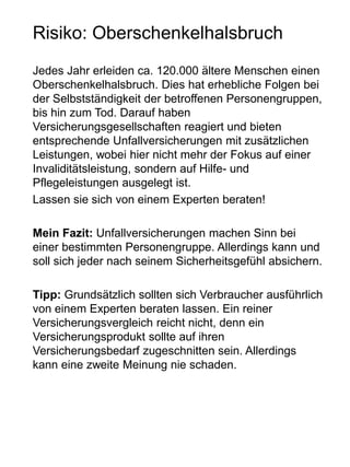 Risiko: Oberschenkelhalsbruch
Jedes Jahr erleiden ca. 120.000 ältere Menschen einen
Oberschenkelhalsbruch. Dies hat erhebliche Folgen bei
der Selbstständigkeit der betroffenen Personengruppen,
bis hin zum Tod. Darauf haben
Versicherungsgesellschaften reagiert und bieten
entsprechende Unfallversicherungen mit zusätzlichen
Leistungen, wobei hier nicht mehr der Fokus auf einer
Invaliditätsleistung, sondern auf Hilfe- und
Pflegeleistungen ausgelegt ist.
Lassen sie sich von einem Experten beraten!
Mein Fazit: Unfallversicherungen machen Sinn bei
einer bestimmten Personengruppe. Allerdings kann und
soll sich jeder nach seinem Sicherheitsgefühl absichern.
Tipp: Grundsätzlich sollten sich Verbraucher ausführlich
von einem Experten beraten lassen. Ein reiner
Versicherungsvergleich reicht nicht, denn ein
Versicherungsprodukt sollte auf ihren
Versicherungsbedarf zugeschnitten sein. Allerdings
kann eine zweite Meinung nie schaden.
 