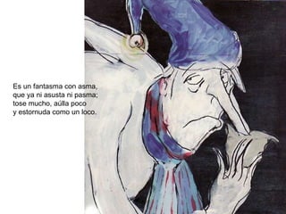 Es un fantasma con asma, que ya ni asusta ni pasma; tose mucho, aúlla poco y estornuda como un loco. 