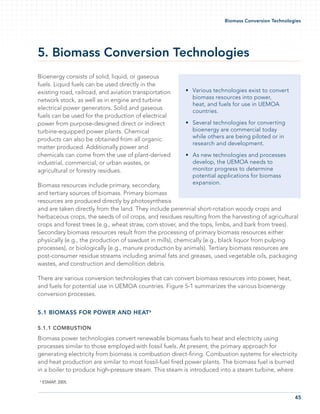 45
Biomass Conversion Technologies
5. Biomass Conversion Technologies
Bioenergy consists of solid, liquid, or gaseous
fuels. Liquid fuels can be used directly in the
existing road, railroad, and aviation transportation
network stock, as well as in engine and turbine
electrical power generators. Solid and gaseous
fuels can be used for the production of electrical
power from purpose-designed direct or indirect
turbine-equipped power plants. Chemical
products can also be obtained from all organic
matter produced. Additionally power and
chemicals can come from the use of plant-derived
industrial, commercial, or urban wastes, or
agricultural or forestry residues.
Biomass resources include primary, secondary,
and tertiary sources of biomass. Primary biomass
resources are produced directly by photosynthesis
and are taken directly from the land. They include perennial short-rotation woody crops and
herbaceous crops, the seeds of oil crops, and residues resulting from the harvesting of agricultural
crops and forest trees (e.g., wheat straw, corn stover, and the tops, limbs, and bark from trees).
Secondary biomass resources result from the processing of primary biomass resources either
physically (e.g., the production of sawdust in mills), chemically (e.g., black liquor from pulping
processes), or biologically (e.g., manure production by animals). Tertiary biomass resources are
post-consumer residue streams including animal fats and greases, used vegetable oils, packaging
wastes, and construction and demolition debris.
There are various conversion technologies that can convert biomass resources into power, heat,
and fuels for potential use in UEMOA countries. Figure 5-1 summarizes the various bioenergy
conversion processes.
5.1 Biomass for Power and Heat6
5.1.1 Combustion
Biomass power technologies convert renewable biomass fuels to heat and electricity using
processes similar to those employed with fossil fuels. At present, the primary approach for
generating electricity from biomass is combustion direct-firing. Combustion systems for electricity
and heat production are similar to most fossil-fuel fired power plants. The biomass fuel is burned
in a boiler to produce high-pressure steam. This steam is introduced into a steam turbine, where
Various technologies exist to convert•	
biomass resources into power,
heat, and fuels for use in UEMOA
countries.
Several technologies for converting•	
bioenergy are commercial today
while others are being piloted or in
research and development.
As new technologies and processes•	
develop, the UEMOA needs to
monitor progress to determine
potential applications for biomass
expansion.
6
ESMAP, 2005.
 