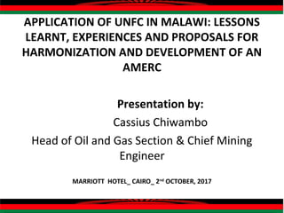 APPLICATION OF UNFC IN MALAWI: LESSONS
LEARNT, EXPERIENCES AND PROPOSALS FOR
HARMONIZATION AND DEVELOPMENT OF AN
AMERC
Presentation by:
Cassius Chiwambo
Head of Oil and Gas Section & Chief Mining
Engineer
MARRIOTT HOTEL_ CAIRO_ 2nd
OCTOBER, 2017
 