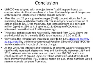 Conclusion
• UNFCCC was adopted with an objective to “stabilize greenhouse gas
concentrations in the atmosphere at a level that would prevent dangerous
anthropogenic interference with the climate system”.
• Over the past 25 years, greenhouse gas (GHG) concentrations, far from
stabilizing, have reached record levels. The atmospheric concentration of
carbon dioxide (CO2), the main GHG, has increased from 358 parts per
million (ppm) in 1994 to 412 ppm in 2018. 400 ppm of CO2 was last
witnessed on earth about 3 million years ago.
• The global temperature too has steadily increased from 0.25C above the
pre-industrial era in the early 1990s to an increase of 1.1C in 2018.
• Very soon, the temperature increase is likely to hit 1.5C, declared recently
as a guardrail by the Intergovernmental Panel on Climate Change (IPCC) to
avoid catastrophic impacts of climate change.
• All this while, the intensity and frequency of extreme weather events have
significantly increased, destroying lives and livelihoods. Between 1997 and
2016, extreme weather events caused more than 500,000 deaths and
economic losses of around US $3.16 trillion worldwide. And, if we do not
heed the warning of the IPCC’s special report on 1.5C, these numbers would
seem minuscule ten years from now.
 