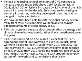 • Instead of reducing, annual emissions of GHG continue to
increase and are today 60% above 1994 levels. In fact, in
2018, global CO2 emissions increased by 2.7%, one of the high
annual increases in the decade. Emissions are increasing in
almost all countries, including developed countries that had
pledged to reduce emissions.
• We have neither been able to shift the global energy system
away from fossil fuels nor have we been able to provide
adequate amounts of clean energy to all.
• This has happened because global cooperation on energy and
climate change has weakened, rather than strengthened, over
the years.
• IPCC’s special report on 1.5C makes it clear that the Paris
Agreement cannot limit warming to even 2C. In fact, global
warming is likely to reach 1.5C between 2030 and 2052. To
limit warming at 1.5C, CO2 emissions will have to be reduced
by 45% by 2030 from 2010 levels and reach net-zero by 2050.
This means that we have 12 years to turn around the energy
system of the world and cut emissions drastically.
 