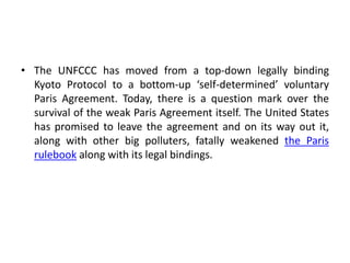 • The UNFCCC has moved from a top-down legally binding
Kyoto Protocol to a bottom-up ‘self-determined’ voluntary
Paris Agreement. Today, there is a question mark over the
survival of the weak Paris Agreement itself. The United States
has promised to leave the agreement and on its way out it,
along with other big polluters, fatally weakened the Paris
rulebook along with its legal bindings.
 