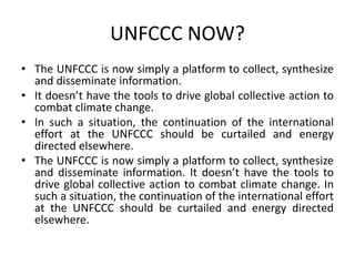 UNFCCC NOW?
• The UNFCCC is now simply a platform to collect, synthesize
and disseminate information.
• It doesn’t have the tools to drive global collective action to
combat climate change.
• In such a situation, the continuation of the international
effort at the UNFCCC should be curtailed and energy
directed elsewhere.
• The UNFCCC is now simply a platform to collect, synthesize
and disseminate information. It doesn’t have the tools to
drive global collective action to combat climate change. In
such a situation, the continuation of the international effort
at the UNFCCC should be curtailed and energy directed
elsewhere.
 