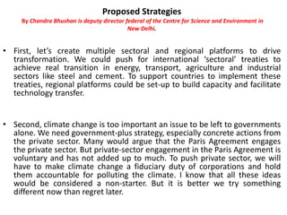 Proposed Strategies
By Chandra Bhushan is deputy director federal of the Centre for Science and Environment in
New Delhi.
• First, let’s create multiple sectoral and regional platforms to drive
transformation. We could push for international ‘sectoral’ treaties to
achieve real transition in energy, transport, agriculture and industrial
sectors like steel and cement. To support countries to implement these
treaties, regional platforms could be set-up to build capacity and facilitate
technology transfer.
• Second, climate change is too important an issue to be left to governments
alone. We need government-plus strategy, especially concrete actions from
the private sector. Many would argue that the Paris Agreement engages
the private sector. But private-sector engagement in the Paris Agreement is
voluntary and has not added up to much. To push private sector, we will
have to make climate change a fiduciary duty of corporations and hold
them accountable for polluting the climate. I know that all these ideas
would be considered a non-starter. But it is better we try something
different now than regret later.
 