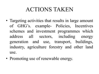 ACTIONS TAKEN
• Targeting activities that results in large amount
of GHG’s. example- Policies, Incentives
schemes and investment programmes which
address all sectors, including energy
generation and use, transport, buildings,
industry, agriculture forestry and other land
use.
• Promoting use of renewable energy.
 