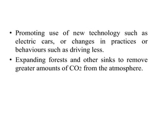 • Promoting use of new technology such as
electric cars, or changes in practices or
behaviours such as driving less.
• Expanding forests and other sinks to remove
greater amounts of CO2 from the atmosphere.
 