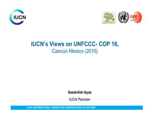 IUCN’s Views on UNFCCC- COP 16,
                   Cancún Mexico (2010)




                               Saadullah Ayaz
                                IUCN Pakistan
IUCN, INTERNATIONAL UNION FOR CONSERVATION OF NATURE
 