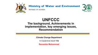 UNFCCC
The background, Achievements in
implementation, key emerging issues,
Recommendation
Climate Change Department
11/12/2019 9:16:07 PM
Semambo Muhammad
 