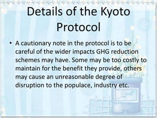 Details of the Kyoto
           Protocol
• A cautionary note in the protocol is to be
  careful of the wider impacts GHG reduction
  schemes may have. Some may be too costly to
  maintain for the benefit they provide, others
  may cause an unreasonable degree of
  disruption to the populace, industry etc.
 