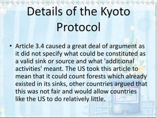 Details of the Kyoto
            Protocol
• Article 3.4 caused a great deal of argument as
  it did not specify what could be constituted as
  a valid sink or source and what 'additional
  activities' meant. The US took this article to
  mean that it could count forests which already
  existed in its sinks, other countries argued that
  this was not fair and would allow countries
  like the US to do relatively little.
 