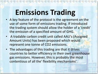 Emissions Trading
• A key feature of the protocol is the agreement on the
  use of some form of emissions trading. If introduced
  the trading system should allow the holder of a 'credit'
  the emission of a specified amount of GHG.
• A tradable carbon credit unit called AAU's (Assigned
  Amount Units) has been proposed which would
  represent one tonne of CO2 emissions.
• The advantages of this trading are that it drives
  countries to better efficiency in their own greenhouse
  gas emissions. However, this is probably the most
  contentious of all the' flexibility mechanisms'.
 