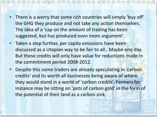 • There is a worry that some rich countries will simply 'buy off'
  the GHG they produce and not take any action themselves.
  The idea of a 'cap on the amount of trading has been
  suggested, but has produced even more argument'.
• Taken a step further, per capita emissions have been
  discussed as a Utopian way to be fair to all.. Maybe one day.
  But these credits will only have value for reductions made in
  the commitment period 2008-2012.
• Despite this some traders are already speculating in 'carbon
  credits' and its worth all businesses being aware of where
  they would stand in a world of 'carbon credits'. Farmers for
  instance may be sitting on 'pots of carbon gold' in the form of
  the potential of their land as a carbon sink.
 