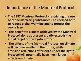 Importance of the Montreal Protocol
• The 1987 Montreal Protocol - restricting the use
  of ozone-depleting substances - has helped both
  to reduce global warming and to protect the
  ozone layer.
• The benefit to climate achieved by the Montreal
  Protocol alone at present greatly exceeds the
  initial target of the Kyoto Protocol.
• The effects of the Montreal Protocol on climate
  will become smaller in the future, while
  emission reductions after 2012 under the Kyoto
  Protocol will potentially have much larger
  effects on climate.
 