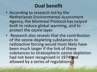 Dual benefit
• According to research led by the
  Netherlands Environmental Assessment
  Agency, the Montreal Protocol has helped
  both to reduce global warming, and to
  protect the ozone layer.
• Research also reveals that the contribution
  of the ozone-depleting substances to
  radioactive forcing would most likely have
  been much larger if the link of these
  substances to stratospheric ozone depletion
  had not been recognised in 1974 and
  allowed by a series of regulations.
 