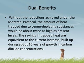 Dual Benefits
• Without the reductions achieved under the
  Montreal Protocol, the amount of heat
  trapped due to ozone-depleting substances
  would be about twice as high as present
  levels. The savings in trapped heat are
  equivalent to the current increase, built up
  during about 10 years of growth in carbon
  dioxide concentrations.
 