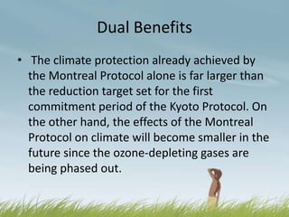 Dual Benefits
• The climate protection already achieved by
  the Montreal Protocol alone is far larger than
  the reduction target set for the first
  commitment period of the Kyoto Protocol. On
  the other hand, the effects of the Montreal
  Protocol on climate will become smaller in the
  future since the ozone-depleting gases are
  being phased out.
 