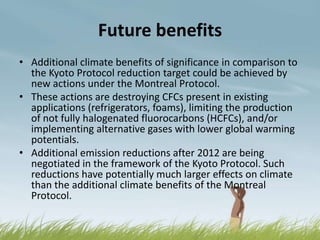 Future benefits
• Additional climate benefits of significance in comparison to
  the Kyoto Protocol reduction target could be achieved by
  new actions under the Montreal Protocol.
• These actions are destroying CFCs present in existing
  applications (refrigerators, foams), limiting the production
  of not fully halogenated fluorocarbons (HCFCs), and/or
  implementing alternative gases with lower global warming
  potentials.
• Additional emission reductions after 2012 are being
  negotiated in the framework of the Kyoto Protocol. Such
  reductions have potentially much larger effects on climate
  than the additional climate benefits of the Montreal
  Protocol.
 