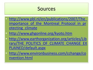 Sources
• http://www.pbl.nl/en/publications/2007/The_
  importance_of_the_Montreal_Protocol_in_pr
  otecting_climate
• http://www.ghgonline.org/kyoto.htm
• http://www.earthorganization.org/articles/Lib
  rary/THE_POLITICS_OF_CLIMATE_CHANGE_EX
  PLAINED/default.aspx
• http://www.environbusiness.com/cchange/co
  nvention.html
 