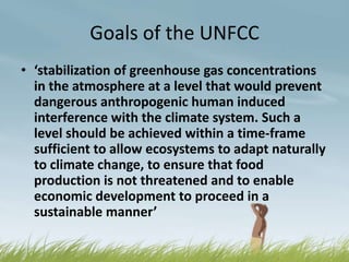 Goals of the UNFCC
• ‘stabilization of greenhouse gas concentrations
  in the atmosphere at a level that would prevent
  dangerous anthropogenic human induced
  interference with the climate system. Such a
  level should be achieved within a time-frame
  sufficient to allow ecosystems to adapt naturally
  to climate change, to ensure that food
  production is not threatened and to enable
  economic development to proceed in a
  sustainable manner’
 