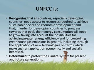 UNFCC is:
• Recognizing that all countries, especially developing
  countries, need access to resources required to achieve
  sustainable social and economic development and
  that, in order for developing countries to progress
  towards that goal, their energy consumption will need
  to grow taking into account the possibilities for
  achieving greater energy efficiency and for controlling
  greenhouse gas emissions in general, including through
  the application of new technologies on terms which
  make such an application economically and socially
  beneficial,
• Determined to protect the climate system for present
  and future generations.
 