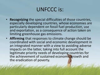 UNFCCC is:
• Recognizing the special difficulties of those countries,
  especially developing countries, whose economies are
  particularly dependent on fossil fuel production, use
  and exportation, as a consequence of action taken on
  limiting greenhouse gas emissions.
• Affirming that responses to climate change should be
  coordinated with social and economic development in
  an integrated manner with a view to avoiding adverse
  impacts on the latter, taking into full account the
  legitimate priority needs of developing countries for
  the achievement of sustained economic growth and
  the eradication of poverty.
 